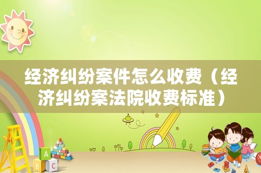 經濟糾紛案件怎么收費（經濟糾紛案法院收費標準）