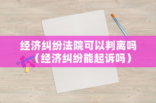 經濟糾紛法院可以判離嗎（經濟糾紛能起訴嗎）