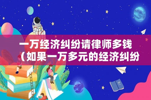 一萬經濟糾紛請律師多錢（如果一萬多元的經濟糾紛案件,律師會接嗎?）