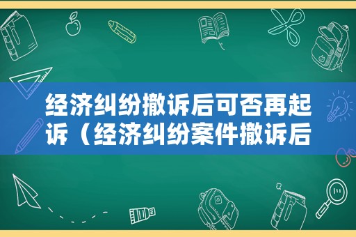 經(jīng)濟(jì)糾紛撤訴后可否再起訴（經(jīng)濟(jì)糾紛案件撤訴后再起訴有影響嗎）