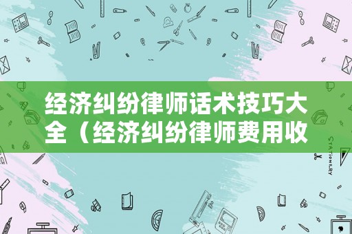 經濟糾紛律師話術技巧大全（經濟糾紛律師費用收取標準計算）