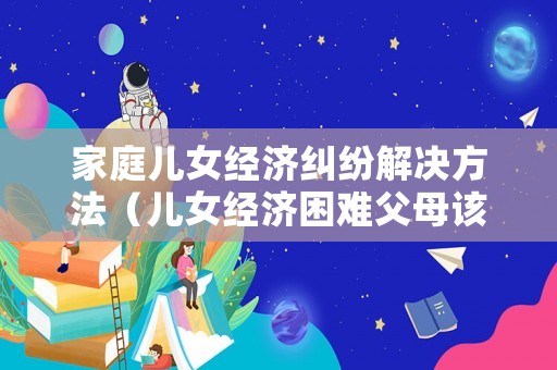 家庭兒女經濟糾紛解決方法（兒女經濟困難父母該管嗎）