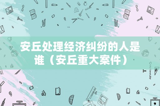 安丘處理經濟糾紛的人是誰（安丘重大案件）