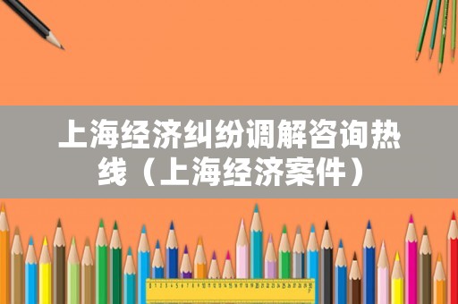 上海經(jīng)濟(jì)糾紛調(diào)解咨詢熱線（上海經(jīng)濟(jì)案件）