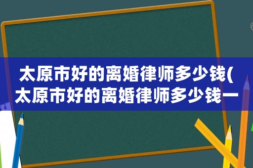 太原市好的離婚律師多少錢(太原市好的離婚律師多少錢一次)