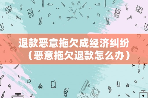 退款惡意拖欠成經(jīng)濟糾紛（惡意拖欠退款怎么辦）