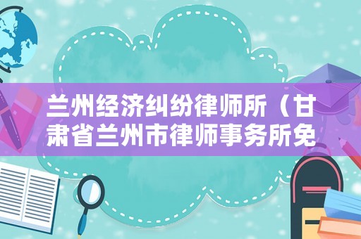 蘭州經(jīng)濟(jì)糾紛律師所（甘肅省蘭州市律師事務(wù)所免費(fèi)咨詢電話）