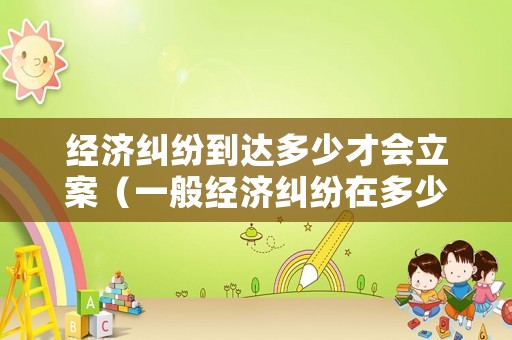 經濟糾紛到達多少才會立案（一般經濟糾紛在多少才能上法院）