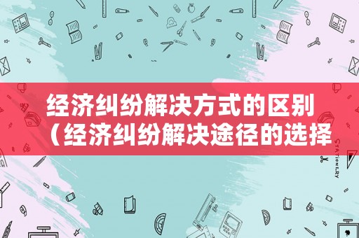 經濟糾紛解決方式的區(qū)別（經濟糾紛解決途徑的選擇）
