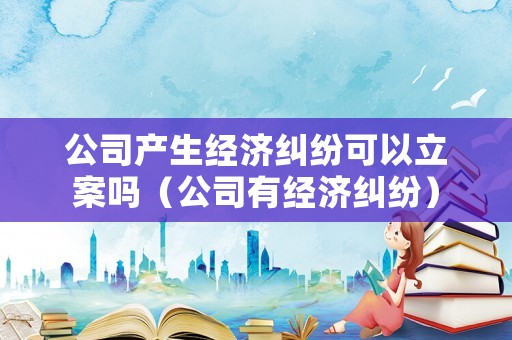 公司產(chǎn)生經(jīng)濟(jì)糾紛可以立案嗎（公司有經(jīng)濟(jì)糾紛）