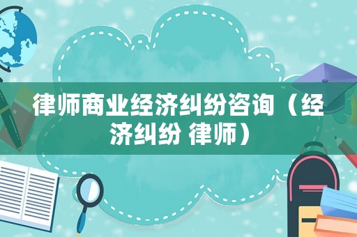 律師商業經濟糾紛咨詢（經濟糾紛 律師）