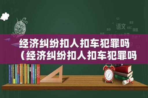 經濟糾紛扣人扣車犯罪嗎（經濟糾紛扣人扣車犯罪嗎）
