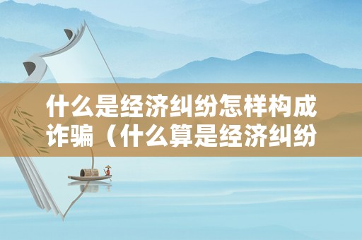 什么是經(jīng)濟(jì)糾紛怎樣構(gòu)成詐騙（什么算是經(jīng)濟(jì)糾紛）