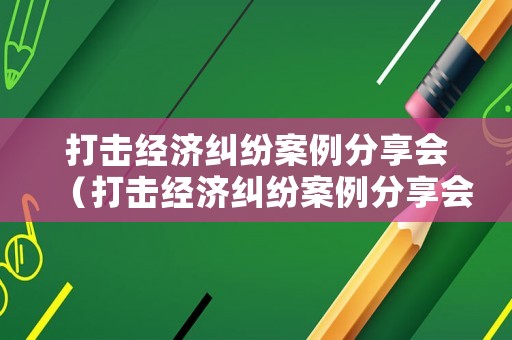 打擊經(jīng)濟(jì)糾紛案例分享會(huì)（打擊經(jīng)濟(jì)糾紛案例分享會(huì)講話）