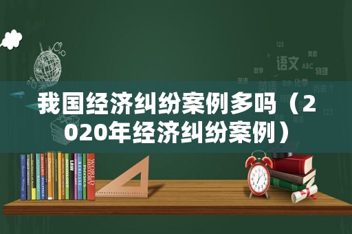 我國經(jīng)濟糾紛案例多嗎（2020年經(jīng)濟糾紛案例）