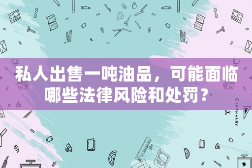 私人出售一噸油品，可能面臨哪些法律風(fēng)險和處罰？