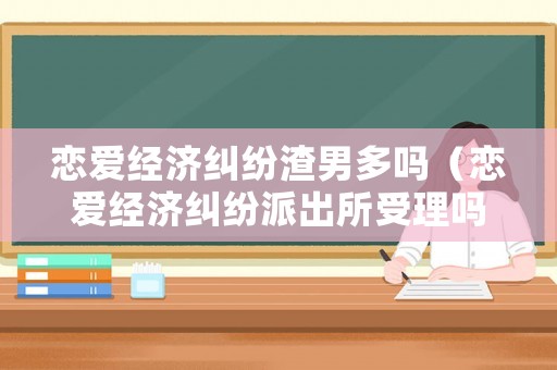 戀愛經(jīng)濟(jì)糾紛渣男多嗎（戀愛經(jīng)濟(jì)糾紛派出所受理嗎）