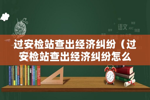 過(guò)安檢站查出經(jīng)濟(jì)糾紛（過(guò)安檢站查出經(jīng)濟(jì)糾紛怎么辦）