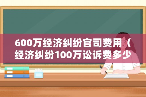 600萬經濟糾紛官司費用（經濟糾紛100萬訟訴費多少）