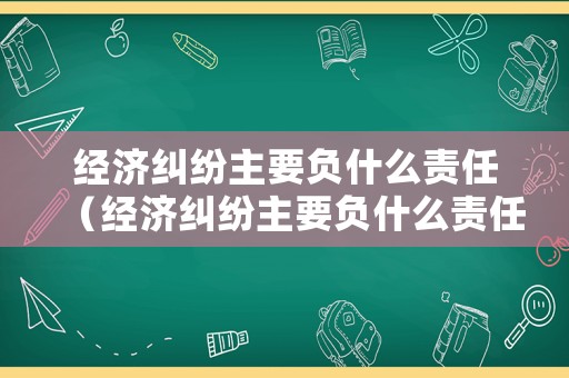 經濟糾紛主要負什么責任（經濟糾紛主要負什么責任呢）