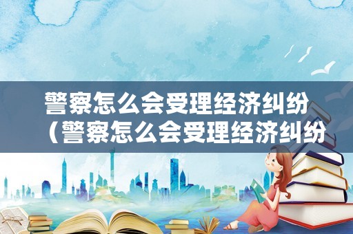 警察怎么會受理經濟糾紛（警察怎么會受理經濟糾紛案件）