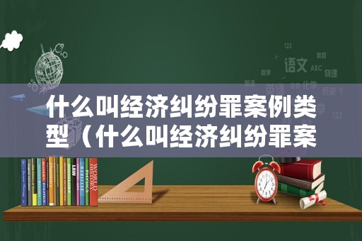 什么叫經濟糾紛罪案例類型（什么叫經濟糾紛罪案例類型）