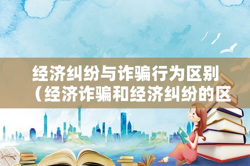 經濟糾紛與詐騙行為區別（經濟詐騙和經濟糾紛的區別）