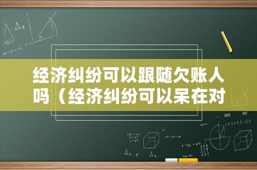 經濟糾紛可以跟隨欠賬人嗎（經濟糾紛可以呆在對方家里嗎）