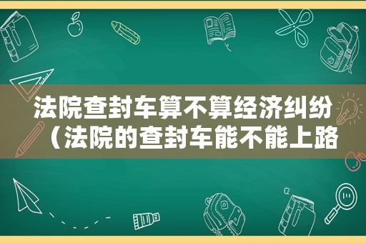 法院查封車算不算經濟糾紛（法院的查封車能不能上路）