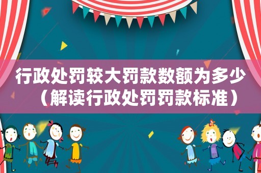 行政處罰較大罰款數額為多少（解讀行政處罰罰款標準）