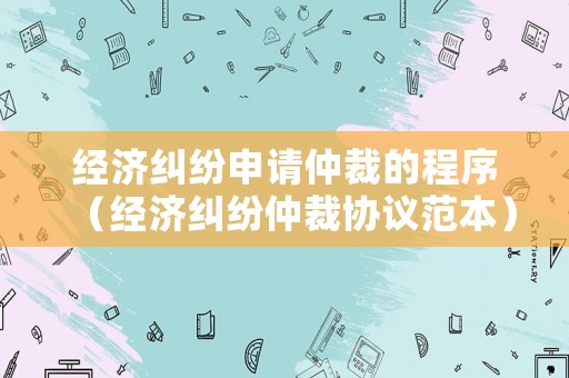 經(jīng)濟(jì)糾紛申請(qǐng)仲裁的程序（經(jīng)濟(jì)糾紛仲裁協(xié)議范本）