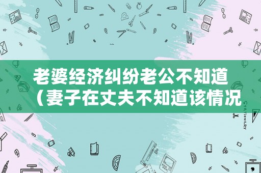 老婆經濟糾紛老公不知道（妻子在丈夫不知道該情況下借錢現在被起訴）