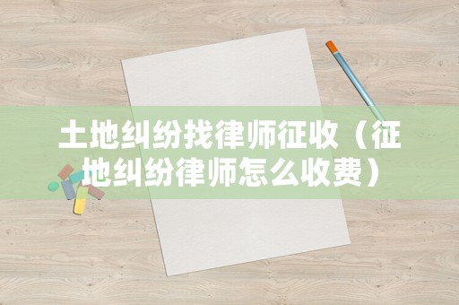 土地糾紛找律師征收（征地糾紛律師怎么收費(fèi)）