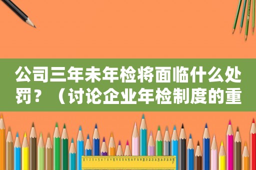 公司三年未年檢將面臨什么處罰？（討論企業(yè)年檢制度的重要性和違規(guī)后的處罰措施）