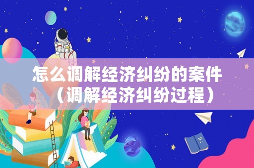 怎么調(diào)解經(jīng)濟(jì)糾紛的案件（調(diào)解經(jīng)濟(jì)糾紛過(guò)程）
