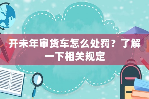 開未年審貨車怎么處罰？了解一下相關(guān)規(guī)定