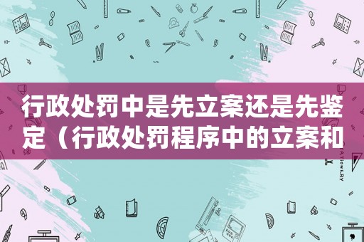 行政處罰中是先立案還是先鑒定（行政處罰程序中的立案和鑒定環節介紹）