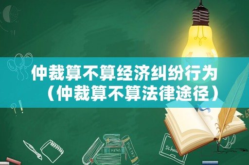 仲裁算不算經(jīng)濟糾紛行為（仲裁算不算法律途徑）