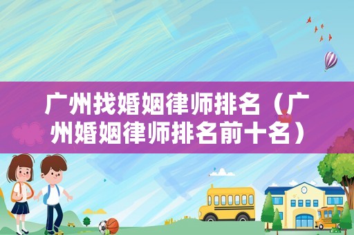 廣州找婚姻律師排名（廣州婚姻律師排名前十名）