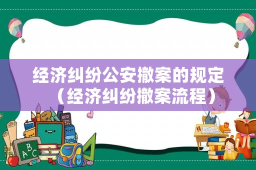 經濟糾紛公安撤案的規定（經濟糾紛撤案流程）