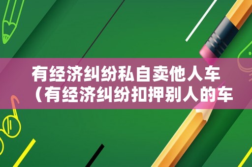有經濟糾紛私自賣他人車（有經濟糾紛扣押別人的車違法嗎）