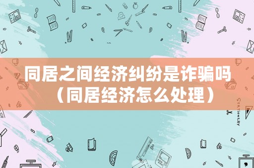 同居之間經濟糾紛是詐騙嗎（同居經濟怎么處理）