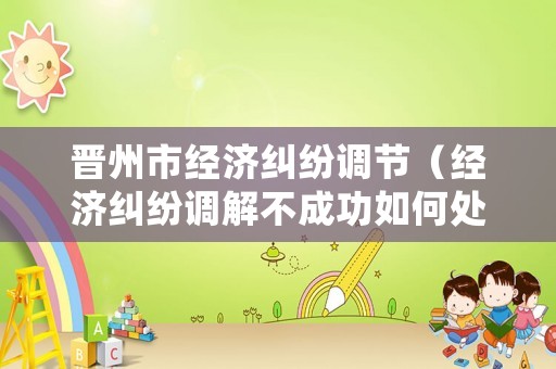 晉州市經濟糾紛調節（經濟糾紛調解不成功如何處理）