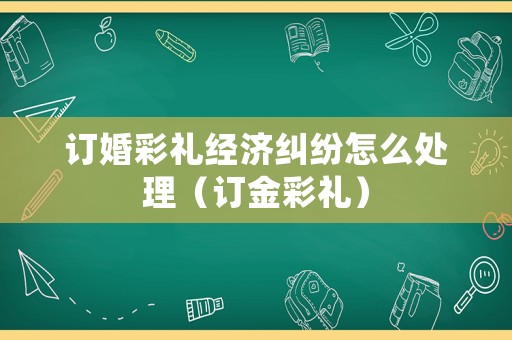 訂婚彩禮經濟糾紛怎么處理（訂金彩禮）
