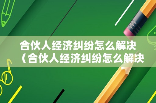合伙人經濟糾紛怎么解決（合伙人經濟糾紛怎么解決最有效）