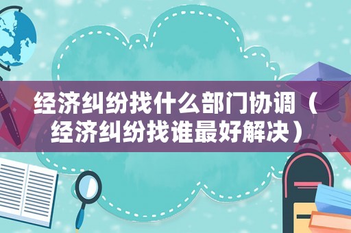 經濟糾紛找什么部門協調（經濟糾紛找誰最好解決）