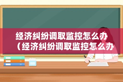 經(jīng)濟(jì)糾紛調(diào)取監(jiān)控怎么辦（經(jīng)濟(jì)糾紛調(diào)取監(jiān)控怎么辦手續(xù)）