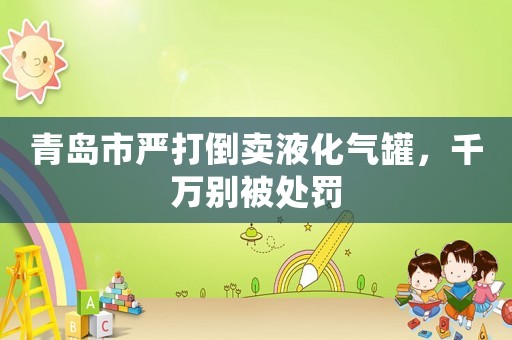 青島市嚴打倒賣液化氣罐，千萬別被處罰