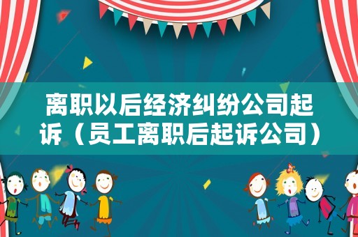 離職以后經濟糾紛公司起訴（員工離職后起訴公司）