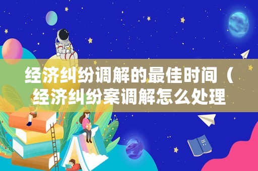 經(jīng)濟糾紛調(diào)解的最佳時間（經(jīng)濟糾紛案調(diào)解怎么處理）
